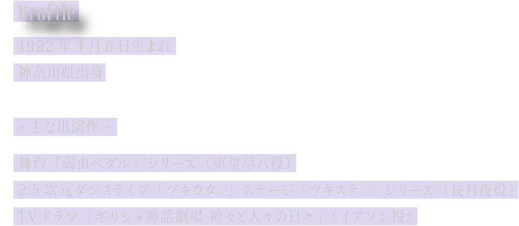 [Profile] 1992年4月6日生まれ／神奈川県出身／主な出演作：舞台『弱虫ペダル』シリーズ (東堂尽八役)　2.5次元ダンスライブ ｢ツキウタ。｣ ステージ 『ツキステ。』シリーズ (長月夜役)　TVドラマ ｢ギリシャ神話劇場 神々と人々の日々｣ (イアソン役)
