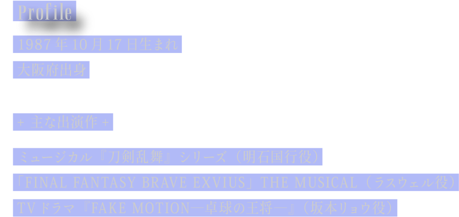 [Profile] 1987年10月17日生まれ／大阪府出身／主な出演作：ミュージカル『刀剣乱舞』シリーズ (明石国行役)　｢FINAL FANTASY BRAVE EXVIUS｣ THE MUSICAL (ラスウェル役)　TVドラマ『FAKE MOTION―卓球の王将―』 (坂本リョウ役)