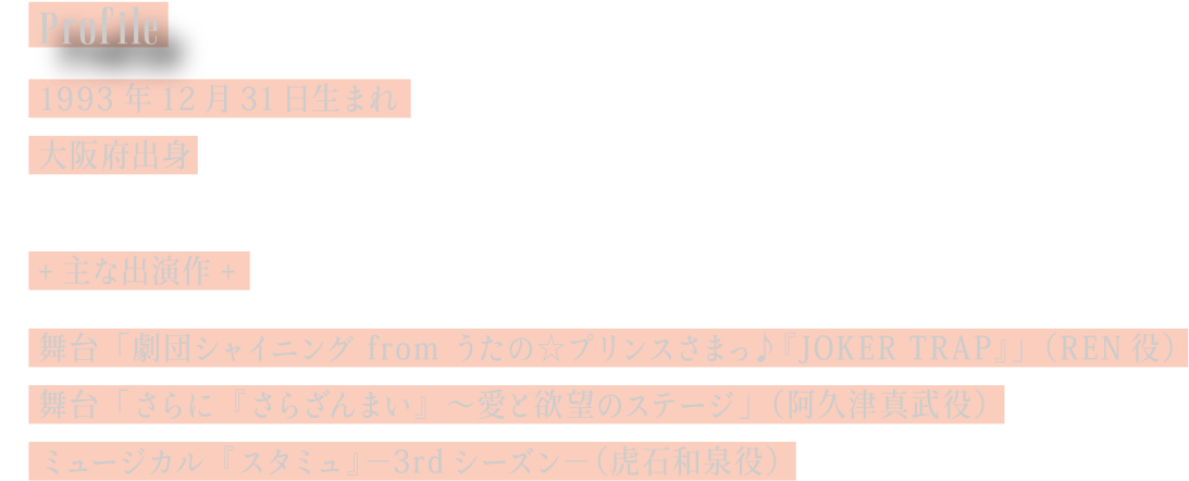 [Profile] 1993年12月31日生まれ／大阪府出身／主な出演作：舞台 ｢劇団シャイニング from うたの☆プリンスさまっ♪『JOKER TRAP』｣ (REN役)　舞台 ｢さらに『さらざんまい』～愛と欲望のステージ｣ (阿久津真武役)　ミュージカル『スタミュ』－3rdシーズン－ (虎石和泉役)